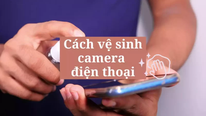 Cách vệ sinh camera điện thoại đúng nhất